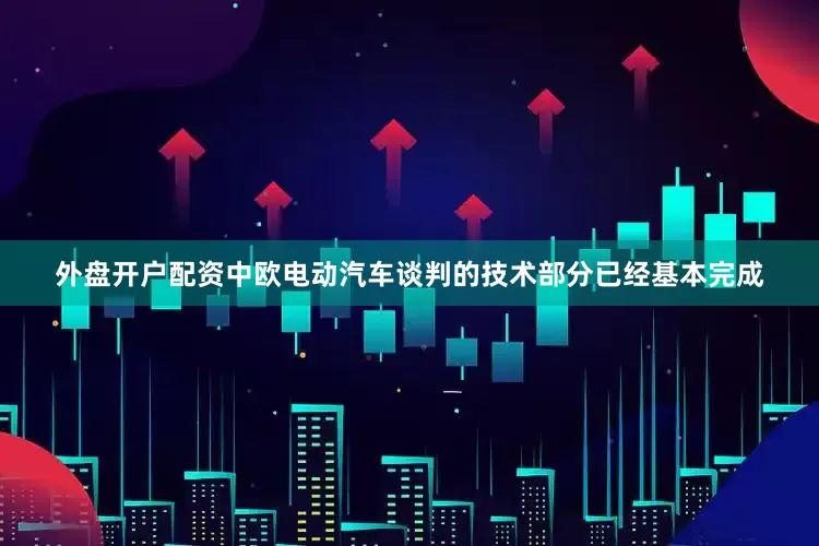 外盘开户配资中欧电动汽车谈判的技术部分已经基本完成