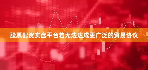 股票配资实盘平台若无法达成更广泛的贸易协议