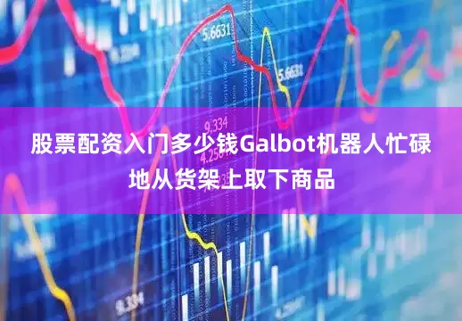 股票配资入门多少钱Galbot机器人忙碌地从货架上取下商品