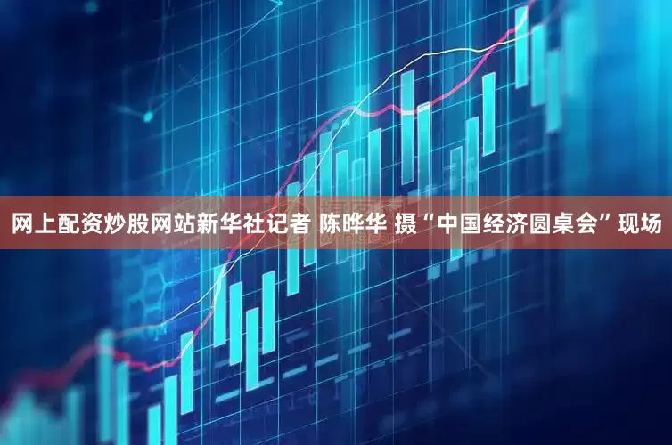 网上配资炒股网站新华社记者 陈晔华 摄“中国经济圆桌会”现场