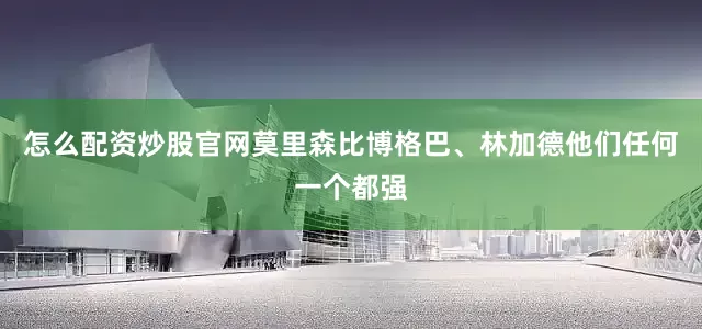 怎么配资炒股官网莫里森比博格巴、林加德他们任何一个都强