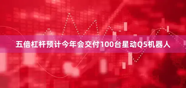 五倍杠杆预计今年会交付100台星动Q5机器人