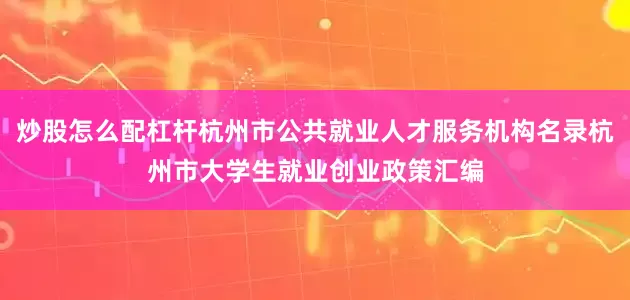 炒股怎么配杠杆杭州市公共就业人才服务机构名录杭州市大学生就业创业政策汇编