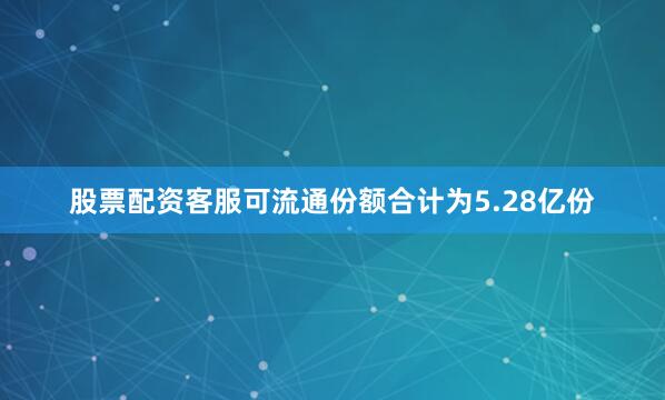 股票配资客服可流通份额合计为5.28亿份