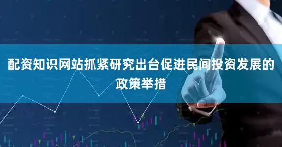 配资知识网站抓紧研究出台促进民间投资发展的政策举措
