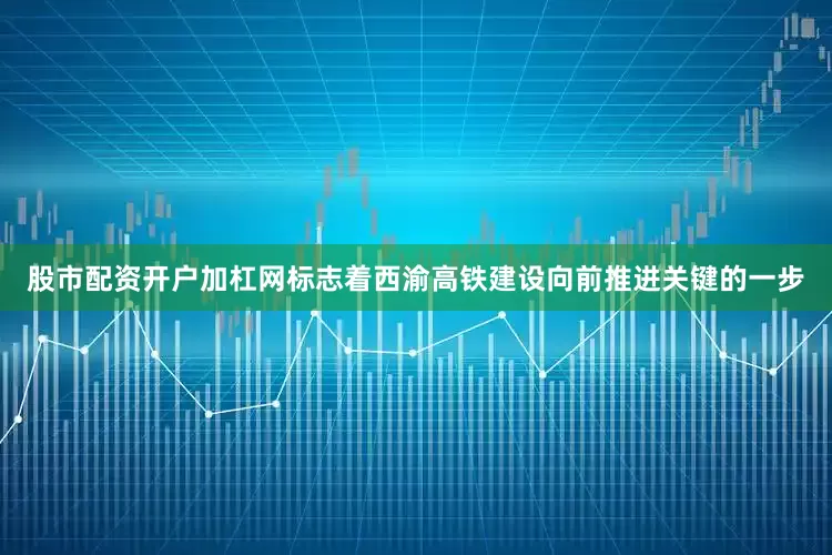 股市配资开户加杠网标志着西渝高铁建设向前推进关键的一步
