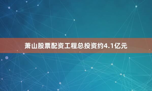 萧山股票配资工程总投资约4.1亿元
