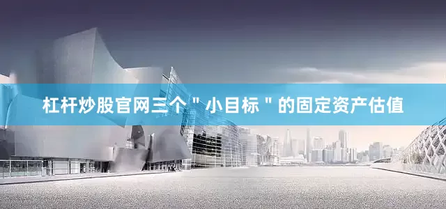 杠杆炒股官网三个＂小目标＂的固定资产估值