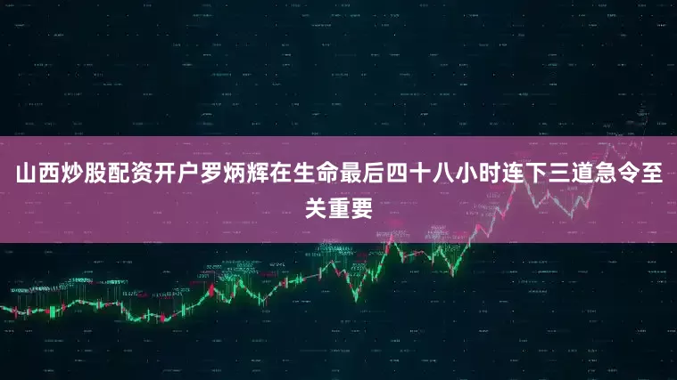 山西炒股配资开户罗炳辉在生命最后四十八小时连下三道急令至关重要