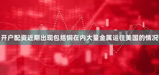开户配资近期出现包括铜在内大量金属运往美国的情况