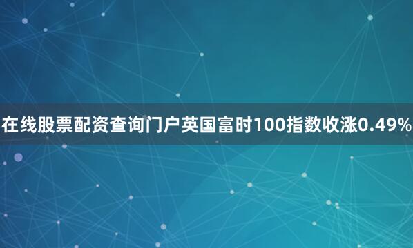 在线股票配资查询门户英国富时100指数收涨0.49%