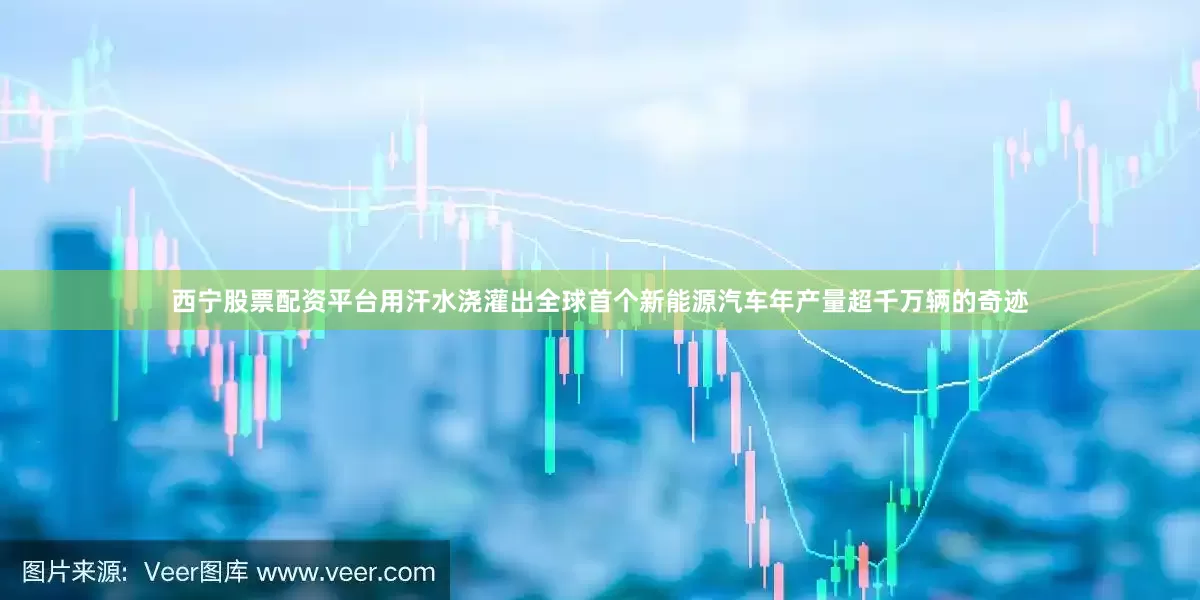 西宁股票配资平台用汗水浇灌出全球首个新能源汽车年产量超千万辆的奇迹